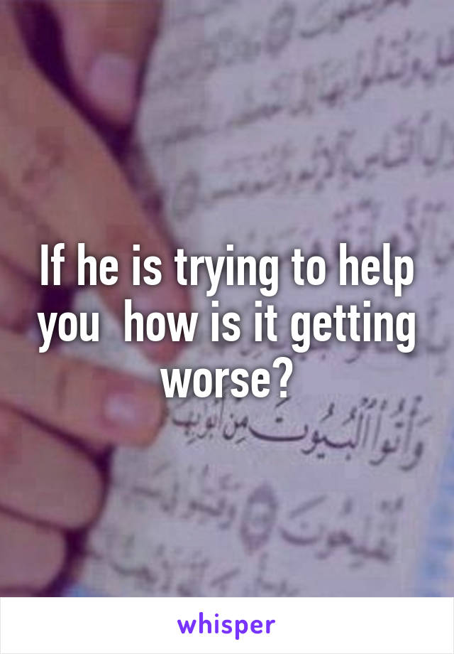 If he is trying to help you  how is it getting worse?