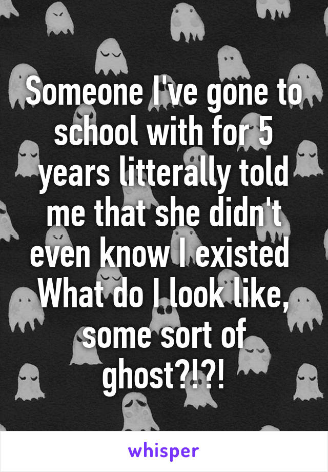 Someone I've gone to school with for 5 years litterally told me that she didn't even know I existed 
What do I look like, some sort of ghost?!?!