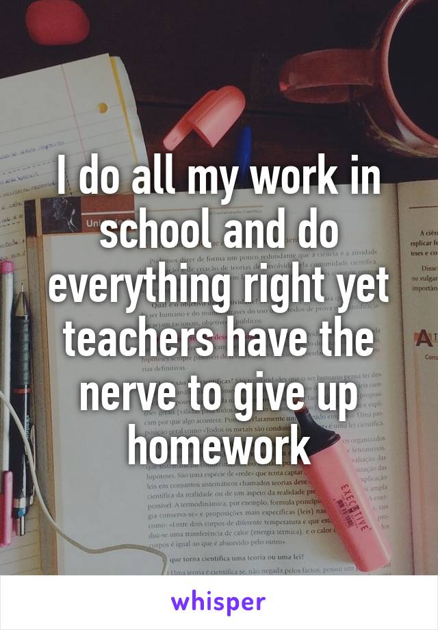 I do all my work in school and do everything right yet teachers have the nerve to give up homework