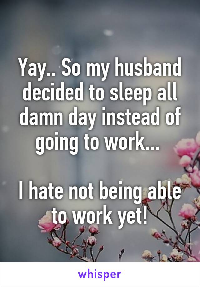 Yay.. So my husband decided to sleep all damn day instead of going to work... 

I hate not being able to work yet!