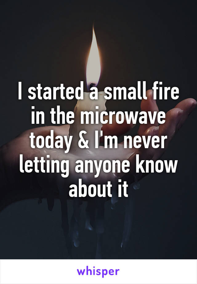 I started a small fire in the microwave today & I'm never letting anyone know about it