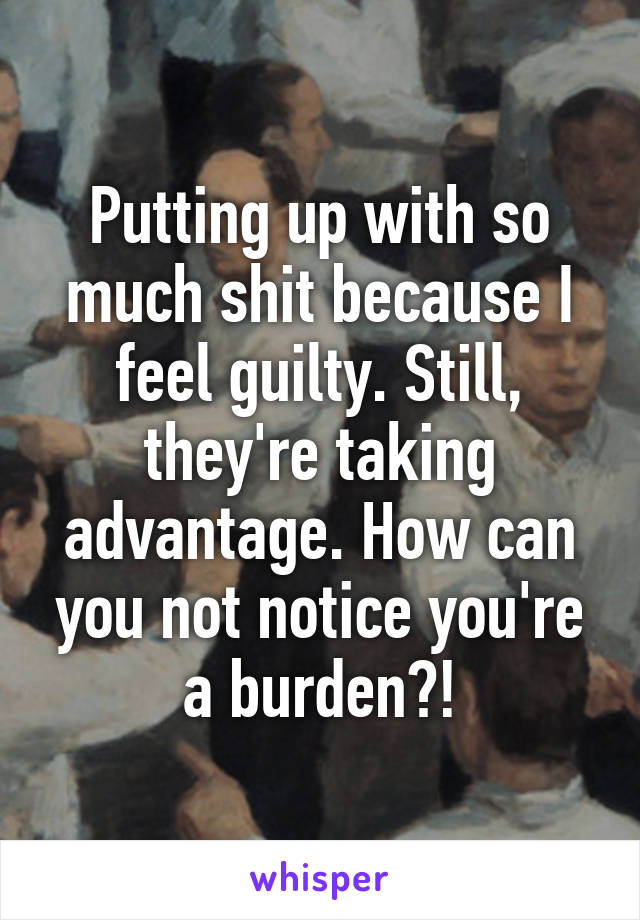 Putting up with so much shit because I feel guilty. Still, they're taking advantage. How can you not notice you're a burden?!