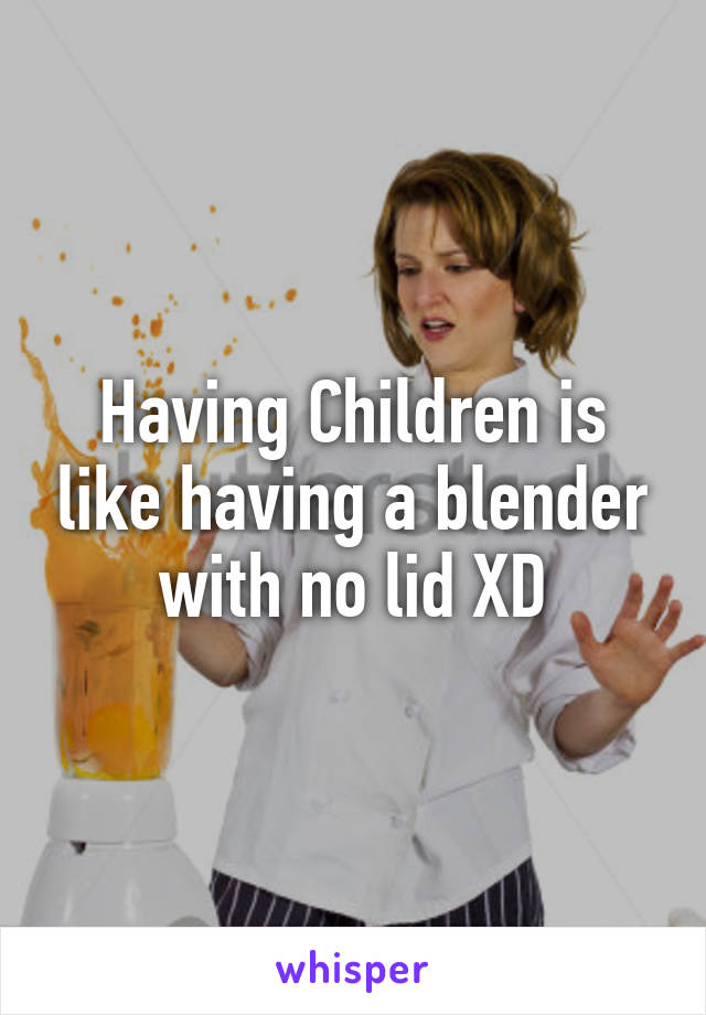 Having Children is like having a blender with no lid XD