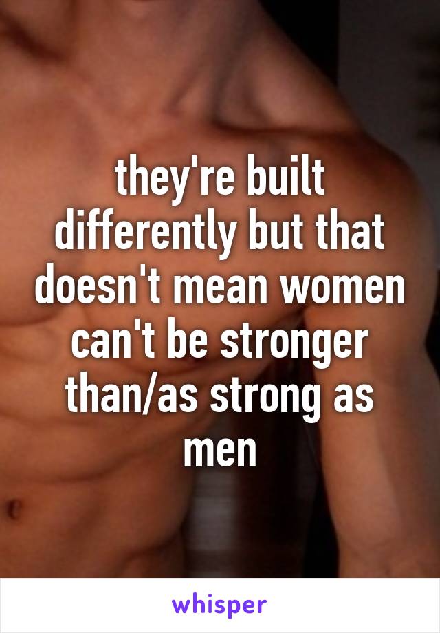 they're built differently but that doesn't mean women can't be stronger than/as strong as men