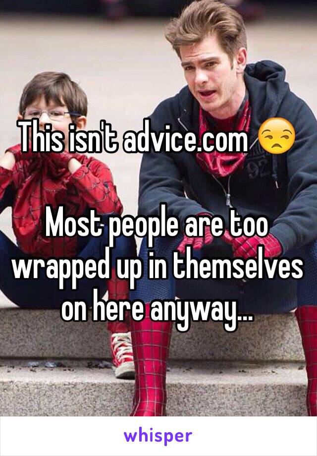 This isn't advice.com 😒

Most people are too wrapped up in themselves on here anyway... 