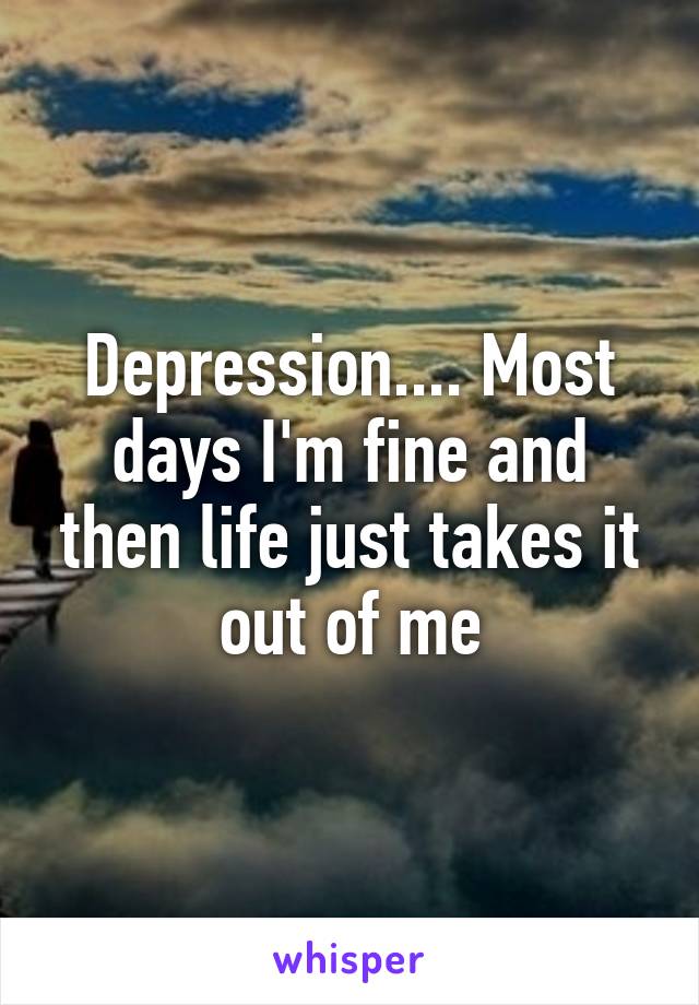 Depression.... Most days I'm fine and then life just takes it out of me