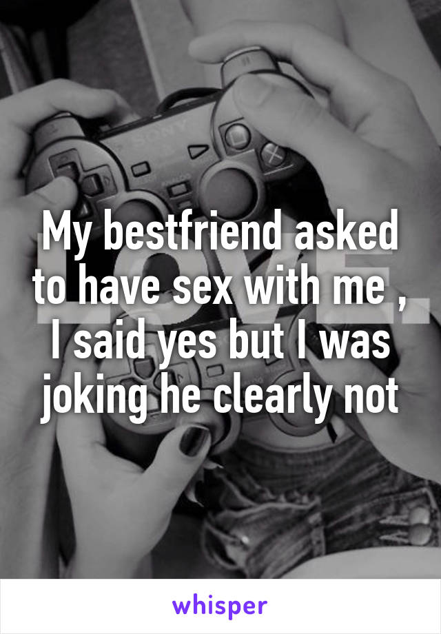 My bestfriend asked to have sex with me , I said yes but I was joking he clearly not