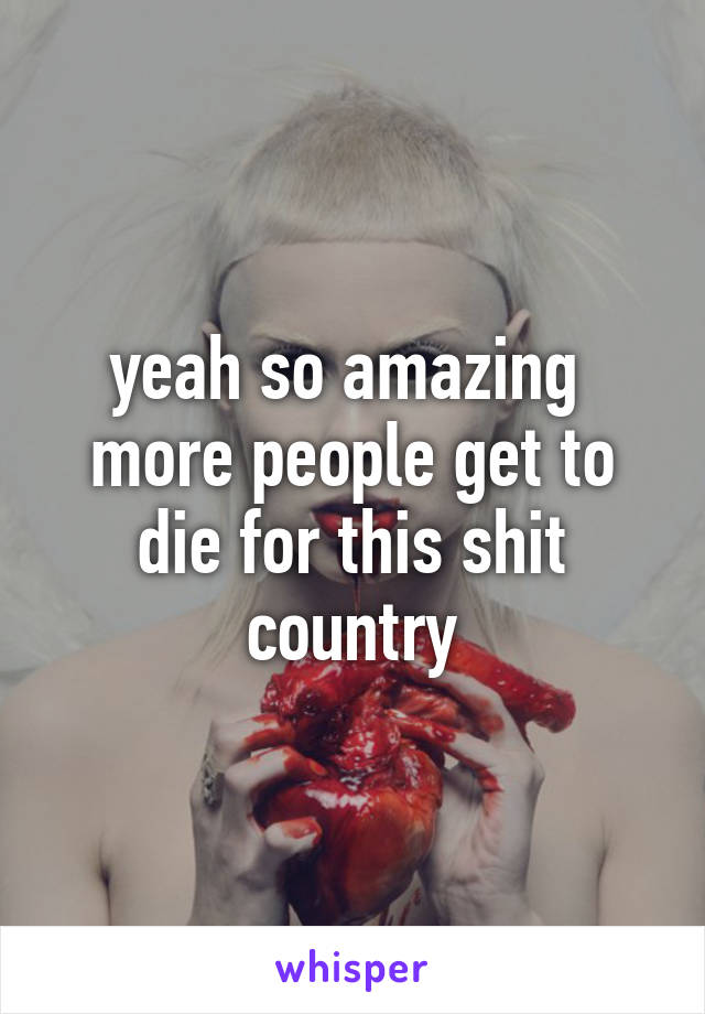 yeah so amazing 
more people get to die for this shit country