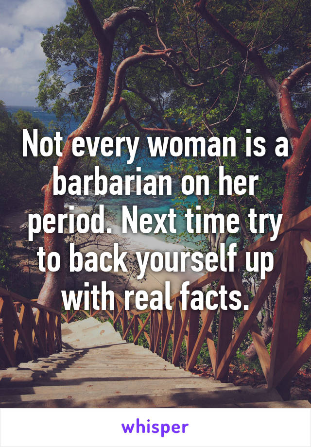 Not every woman is a barbarian on her period. Next time try to back yourself up with real facts.