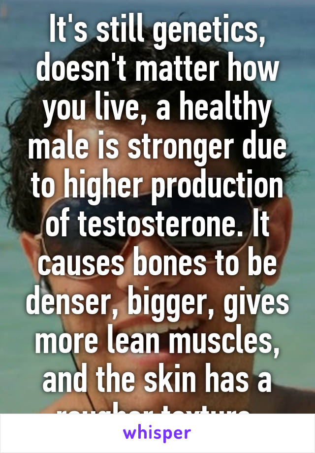 It's still genetics, doesn't matter how you live, a healthy male is stronger due to higher production of testosterone. It causes bones to be denser, bigger, gives more lean muscles, and the skin has a rougher texture.