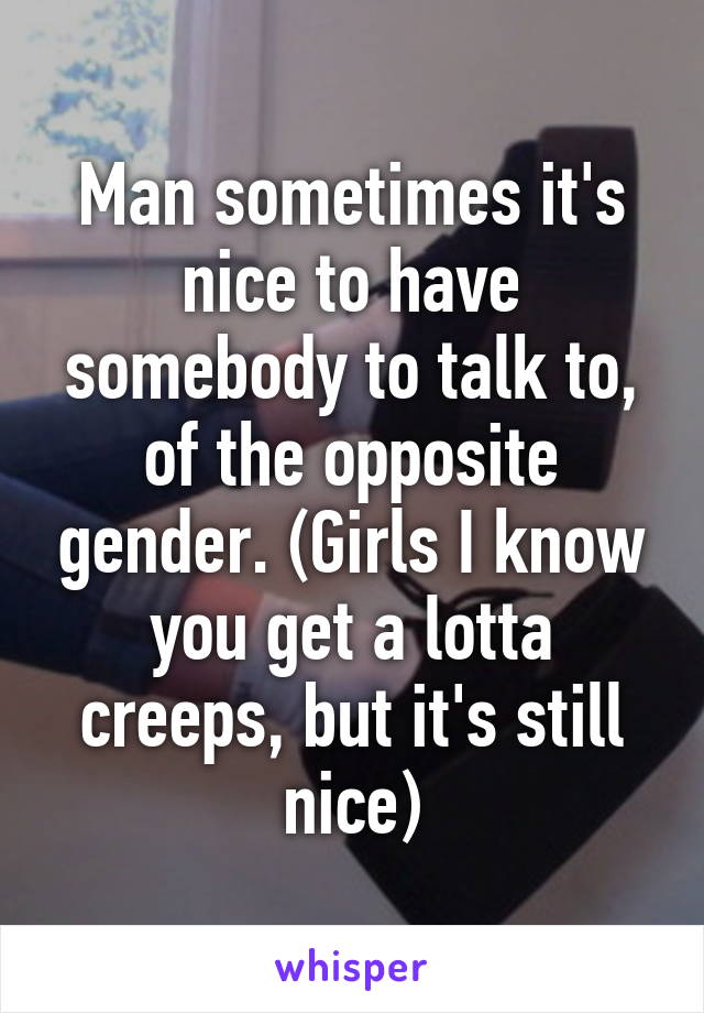 Man sometimes it's nice to have somebody to talk to, of the opposite gender. (Girls I know you get a lotta creeps, but it's still nice)