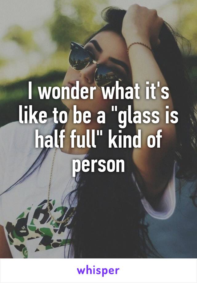 I wonder what it's like to be a "glass is half full" kind of person
