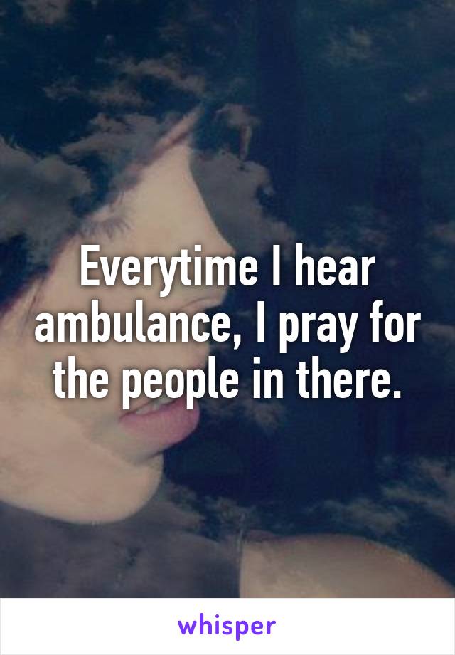 Everytime I hear ambulance, I pray for the people in there.