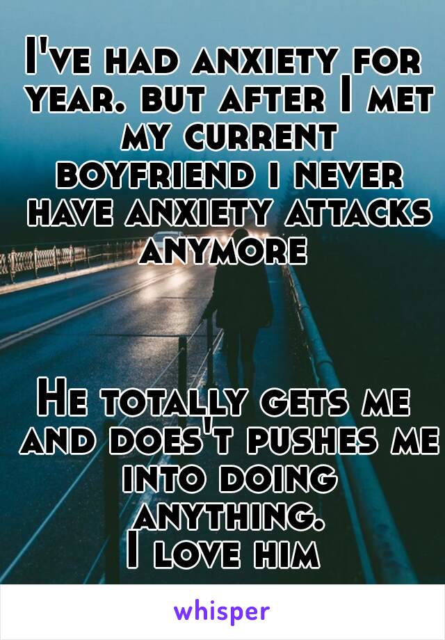 I've had anxiety for year. but after I met my current boyfriend i never have anxiety attacks anymore 



He totally gets me and does't pushes me into doing anything.
 I love him 