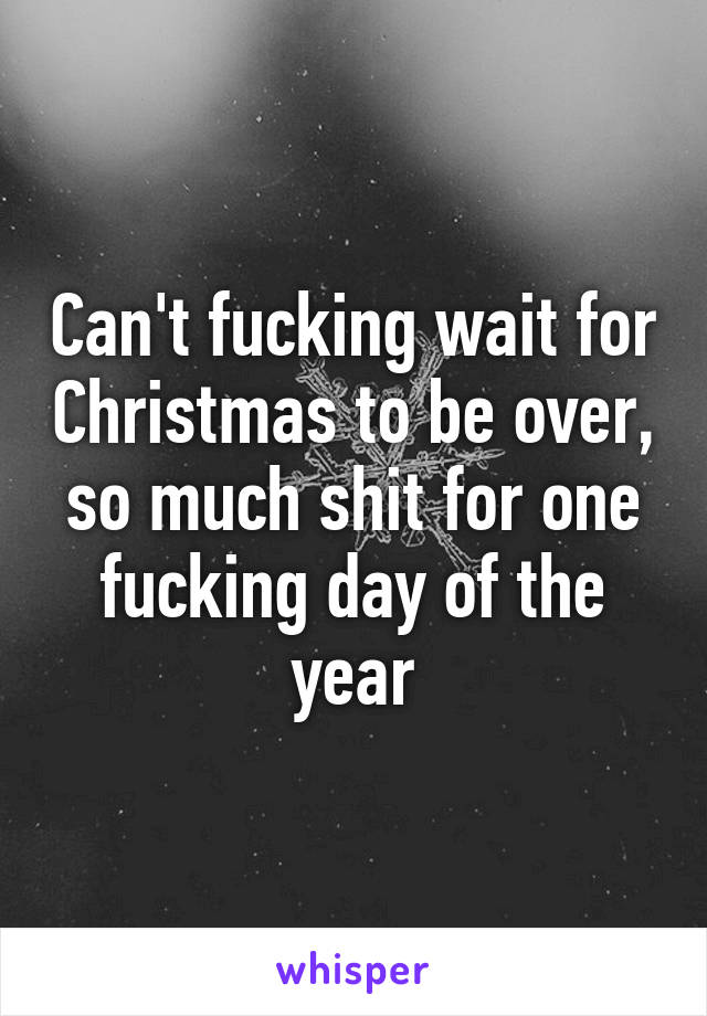 Can't fucking wait for Christmas to be over, so much shit for one fucking day of the year