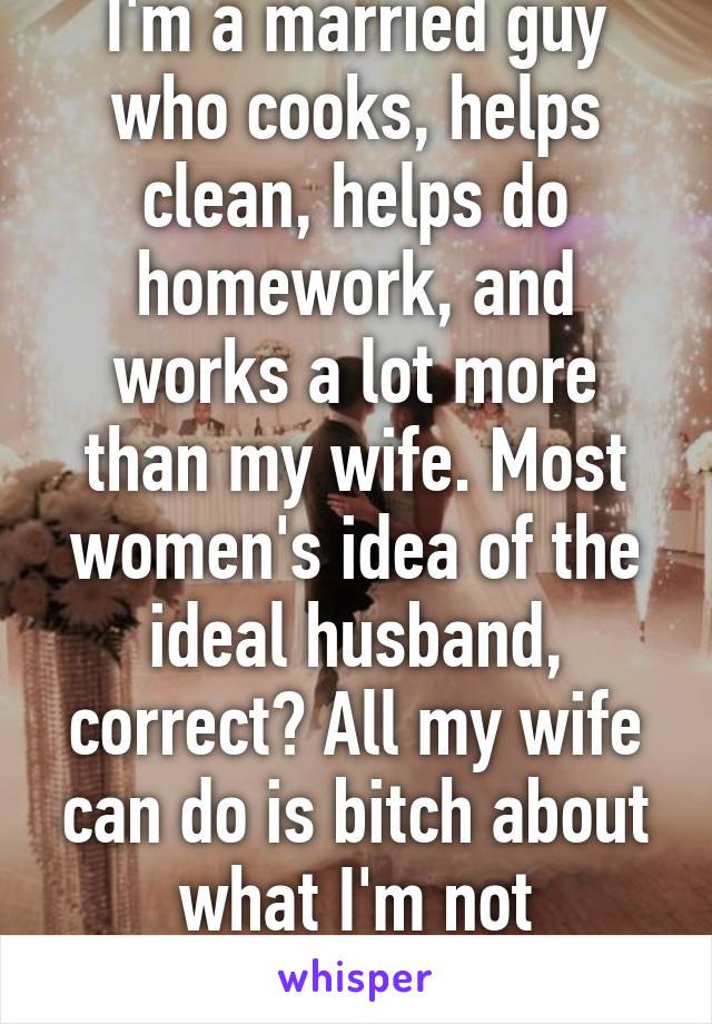 I'm a married guy who cooks, helps clean, helps do homework, and works a lot more than my wife. Most women's idea of the ideal husband, correct? All my wife can do is bitch about what I'm not doing...ugh