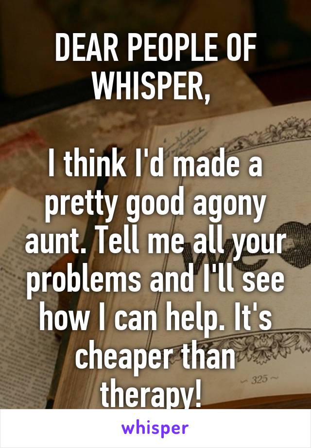 DEAR PEOPLE OF WHISPER, 

I think I'd made a pretty good agony aunt. Tell me all your problems and I'll see how I can help. It's cheaper than therapy! 