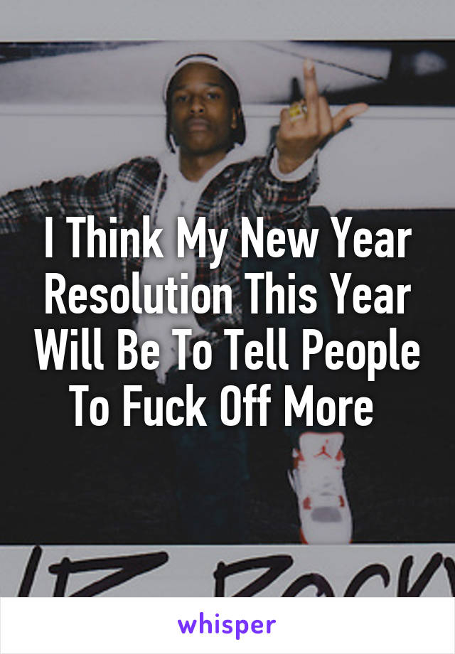 I Think My New Year Resolution This Year Will Be To Tell People To Fuck Off More 