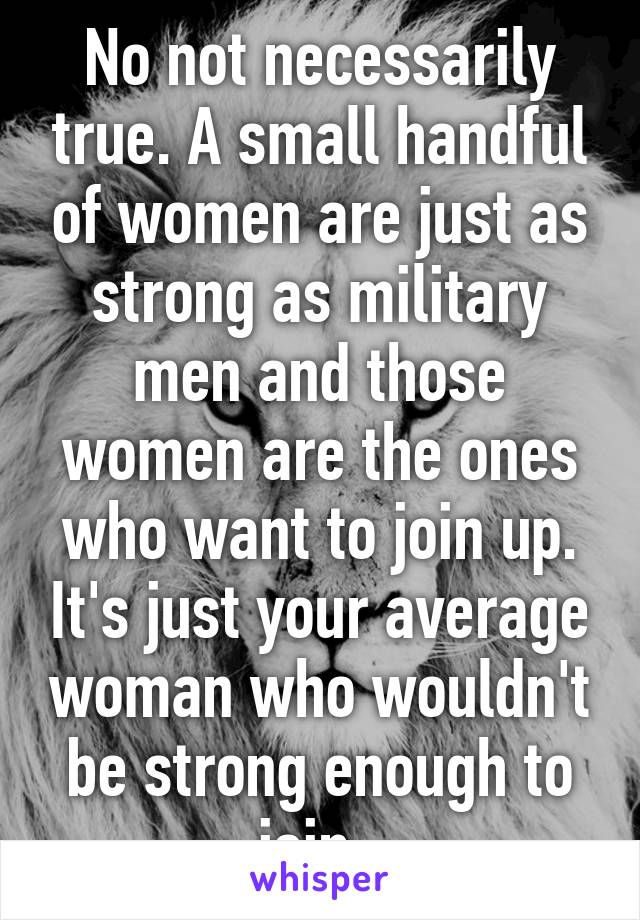 No not necessarily true. A small handful of women are just as strong as military men and those women are the ones who want to join up. It's just your average woman who wouldn't be strong enough to join. 