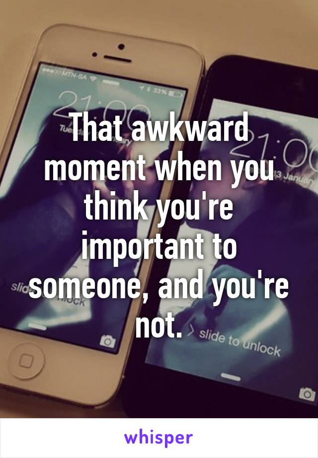 That awkward moment when you think you're important to someone, and you're not.