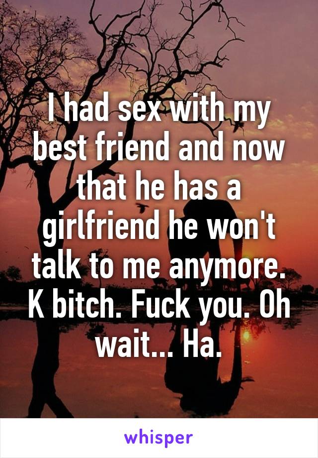 I had sex with my best friend and now that he has a girlfriend he won't talk to me anymore. K bitch. Fuck you. Oh wait... Ha.