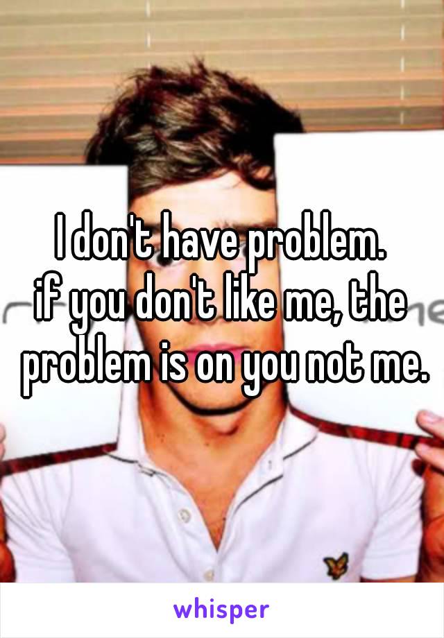 I don't have problem.
if you don't like me, the problem is on you not me.