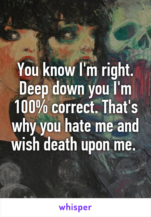 You know I'm right. Deep down you I'm 100% correct. That's why you hate me and wish death upon me. 