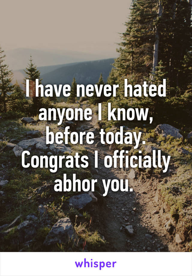 I have never hated anyone I know, before today. Congrats I officially abhor you. 