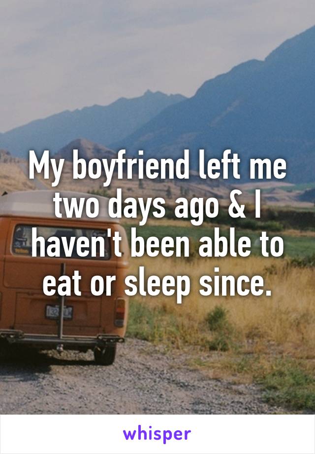 My boyfriend left me two days ago & I haven't been able to eat or sleep since.