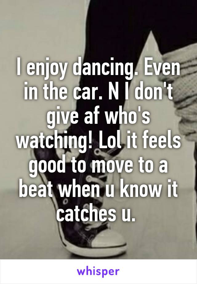 I enjoy dancing. Even in the car. N I don't give af who's watching! Lol it feels good to move to a beat when u know it catches u. 