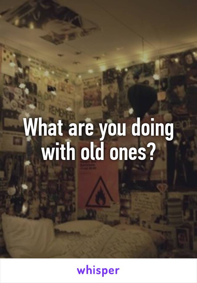 What are you doing with old ones?