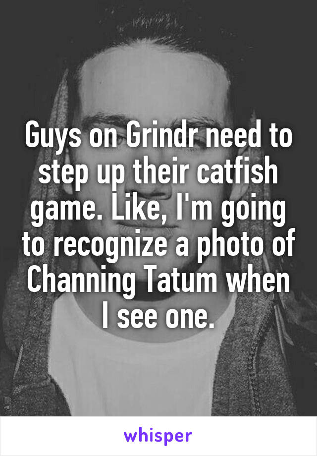 Guys on Grindr need to step up their catfish game. Like, I'm going to recognize a photo of Channing Tatum when I see one.