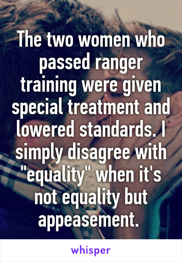 The two women who passed ranger training were given special treatment and lowered standards. I simply disagree with "equality" when it's not equality but appeasement. 