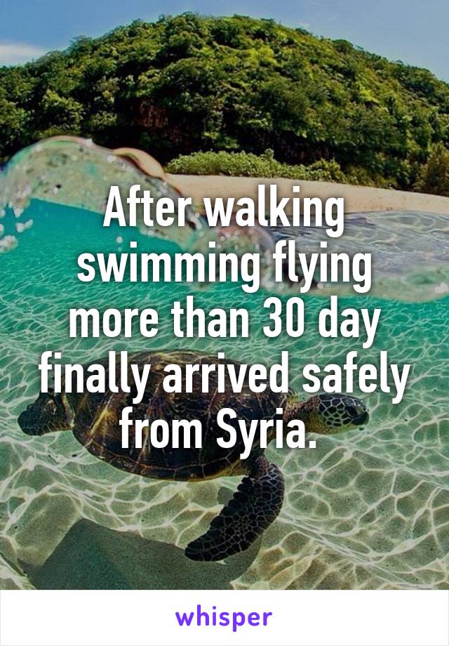 After walking swimming flying more than 30 day finally arrived safely from Syria. 