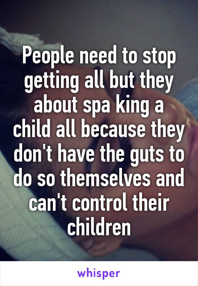 People need to stop getting all but they about spa king a child all because they don't have the guts to do so themselves and can't control their children