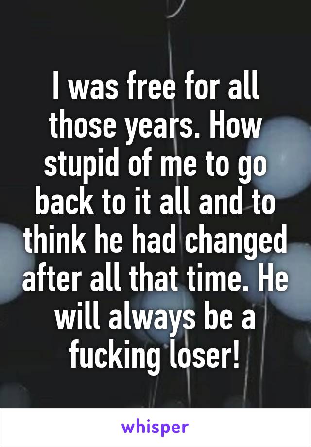 I was free for all those years. How stupid of me to go back to it all and to think he had changed after all that time. He will always be a fucking loser!