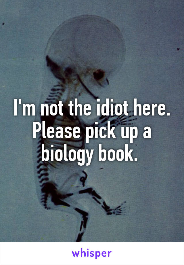 I'm not the idiot here. Please pick up a biology book. 