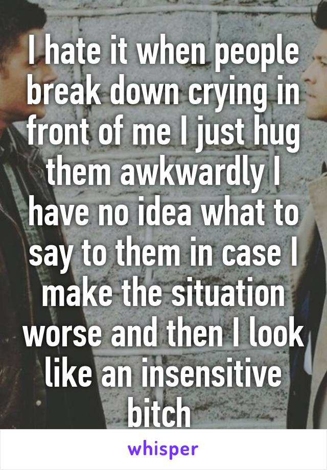 I hate it when people break down crying in front of me I just hug them awkwardly I have no idea what to say to them in case I make the situation worse and then I look like an insensitive bitch 