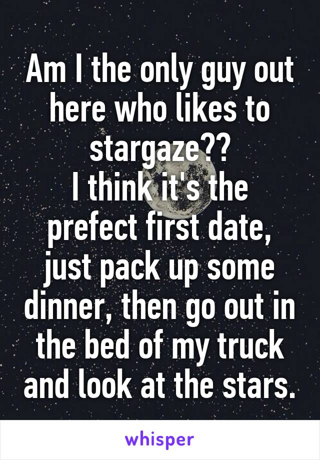 Am I the only guy out here who likes to stargaze??
I think it's the prefect first date, just pack up some dinner, then go out in the bed of my truck and look at the stars.