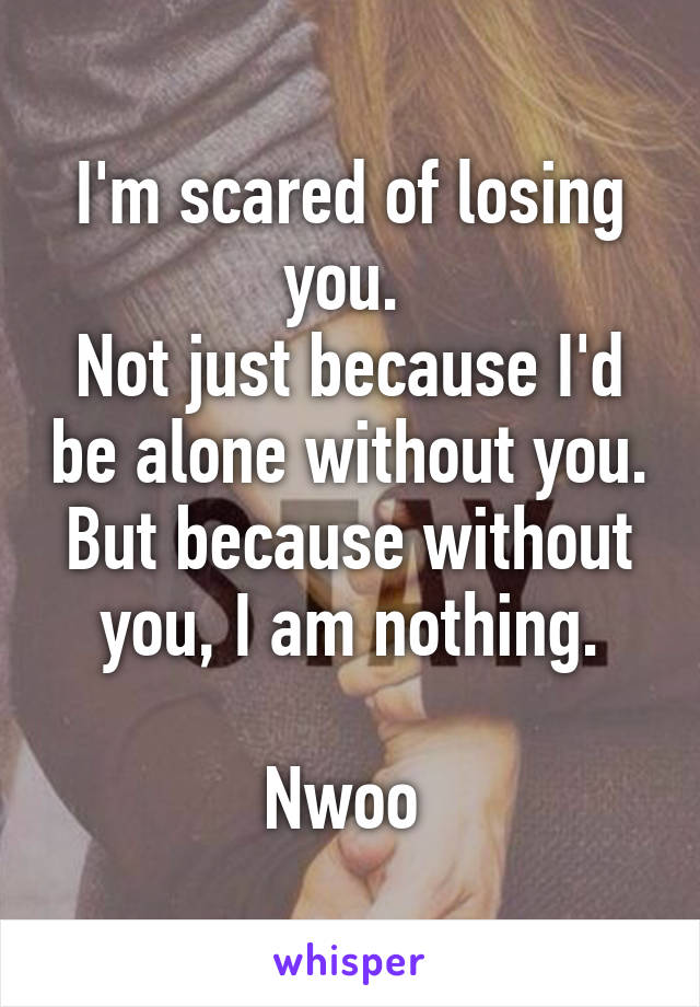 I'm scared of losing you. 
Not just because I'd be alone without you.
But because without you, I am nothing.

Nwoo 