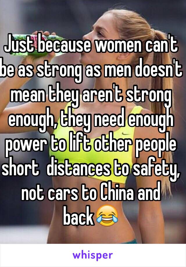 Just because women can't be as strong as men doesn't mean they aren't strong enough, they need enough power to lift other people short  distances to safety, not cars to China and back😂