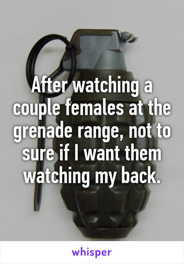 After watching a couple females at the grenade range, not to sure if I want them watching my back.