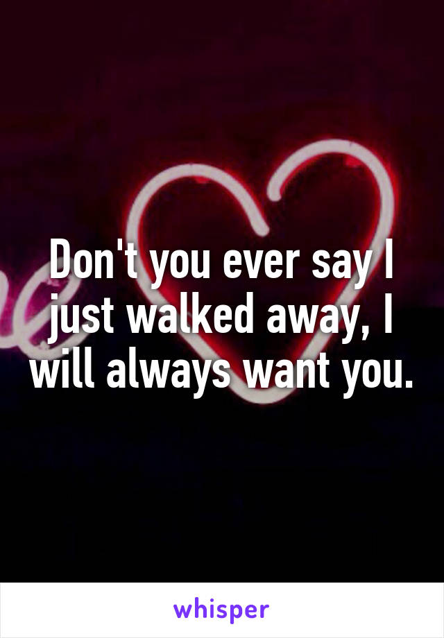 Don't you ever say I just walked away, I will always want you.