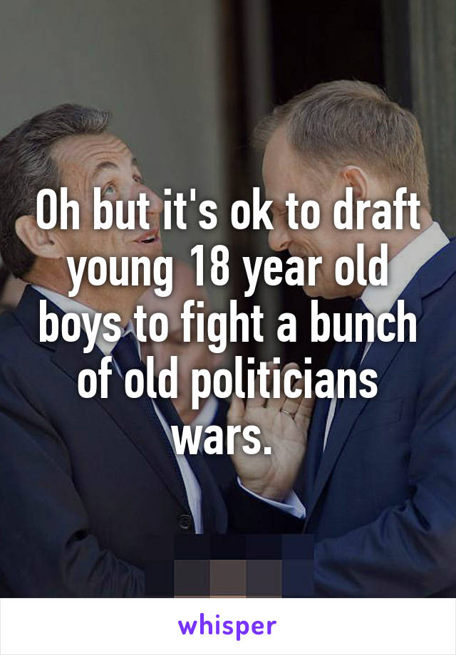 Oh but it's ok to draft young 18 year old boys to fight a bunch of old politicians wars. 