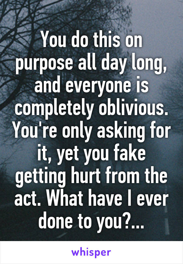 You do this on purpose all day long, and everyone is completely oblivious. You're only asking for it, yet you fake getting hurt from the act. What have I ever done to you?...