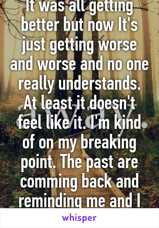 It was all getting better but now It's just getting worse and worse and no one really understands. At least it doesn't feel like it. I'm kind of on my breaking point. The past are comming back and reminding me and I can't handle that