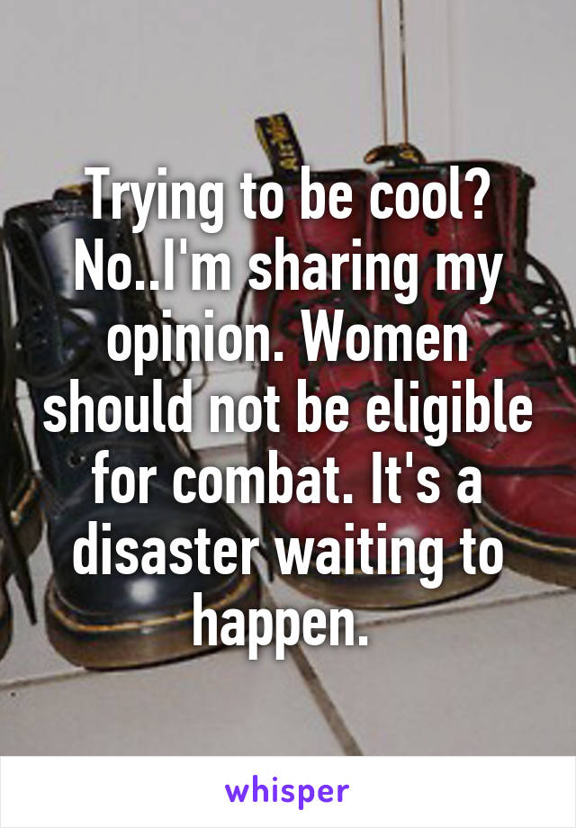 Trying to be cool? No..I'm sharing my opinion. Women should not be eligible for combat. It's a disaster waiting to happen. 