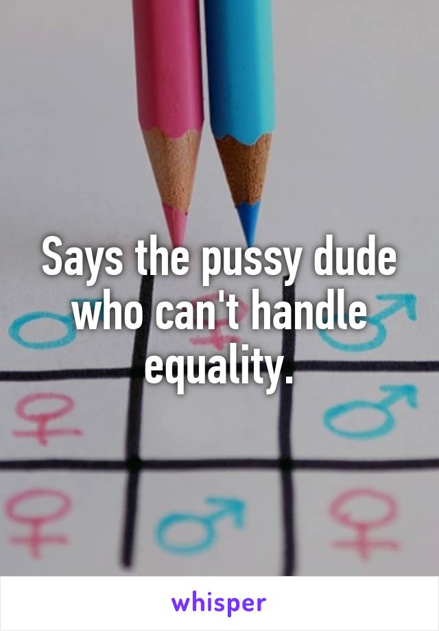 Says the pussy dude who can't handle equality.