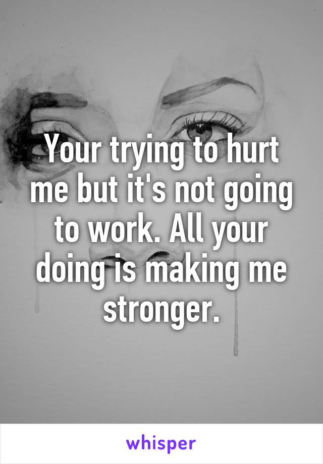 Your trying to hurt me but it's not going to work. All your doing is making me stronger.