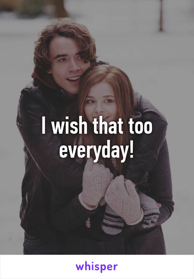 I wish that too everyday!